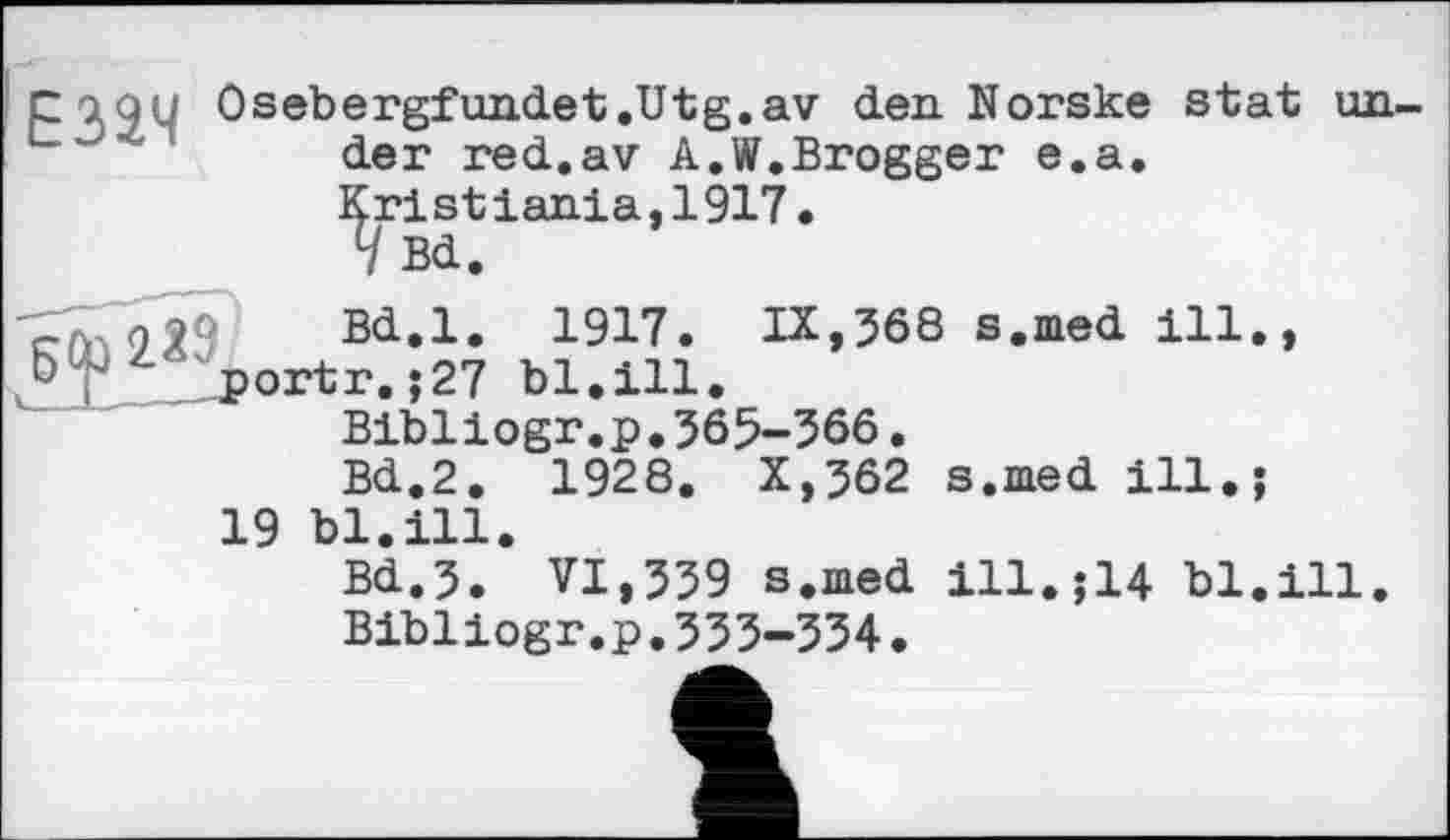 ﻿г а 9 У Osebergfundet.Utg.av den. Norske stat under red.av A.W.Brogger e.a. Kristiania,1917.
V Bd.
ojjô Bd.l. 1917. IX,568 s.med ill., U portr.;27 bl.ill.
Bibliogr.p.365-366.
Bd.2. 1928. X,362 s.med ill.;
19 bl.ill.
Bd.3. VI,339 s.med ill.;14 bl.ill. Bibliogr.p.333-534.